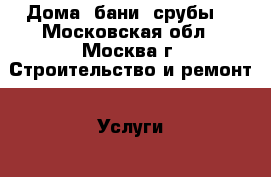 Дома, бани, срубы. - Московская обл., Москва г. Строительство и ремонт » Услуги   . Московская обл.,Москва г.